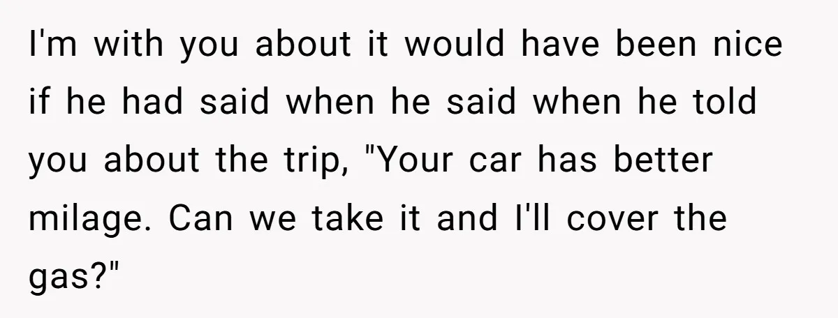 He Planned Her Birthday Getaway, Then Asked to Use Her Car, and It Sparked an Unexpected Fight I'm with you about it would have been nice if he had said when he said when he told you about the trip, "Your car has better milage. Can we...
