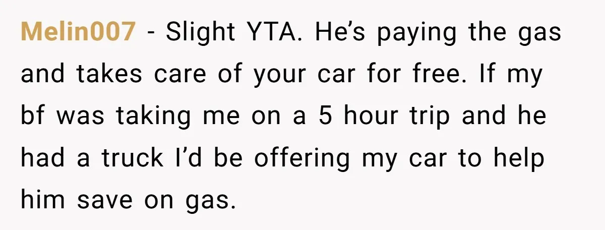 He Planned Her Birthday Getaway, Then Asked to Use Her Car, and It Sparked an Unexpected Fight Melin007 − Slight YTA. He’s paying the gas and takes care of your car for free. If my bf was taking me on a 5 hour trip and he had...