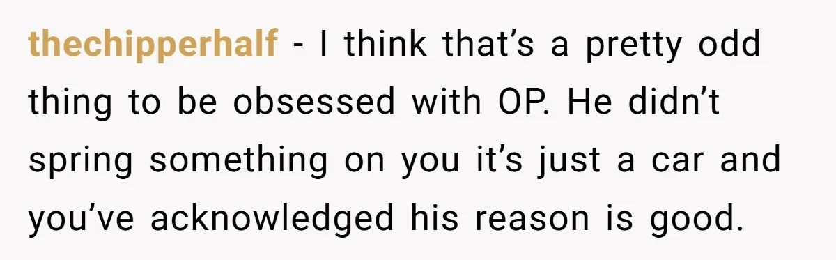 He Planned Her Birthday Getaway, Then Asked to Use Her Car, and It Sparked an Unexpected Fight thechipperhalf − I think that’s a pretty odd thing to be obsessed with OP. He didn’t spring something on you it’s just a car and you’ve acknowledged his reason is...