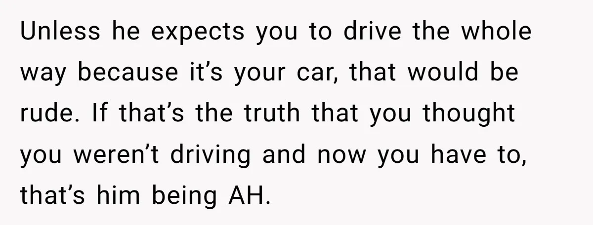 He Planned Her Birthday Getaway, Then Asked to Use Her Car, and It Sparked an Unexpected Fight Unless he expects you to drive the whole way because it’s your car, that would be rude. If that’s the truth that you thought you weren’t driving and now you...