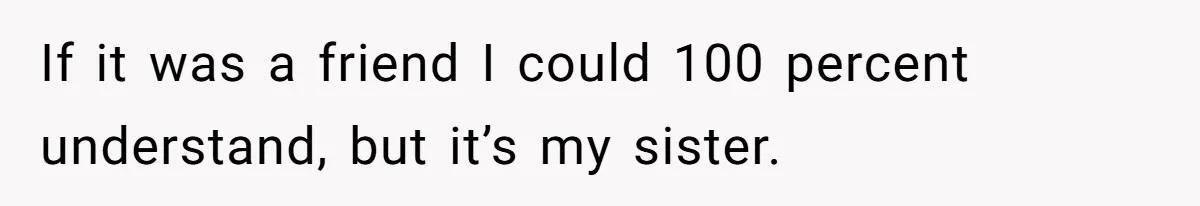 If it was a friend I could 100 percent understand, but it’s my sister.