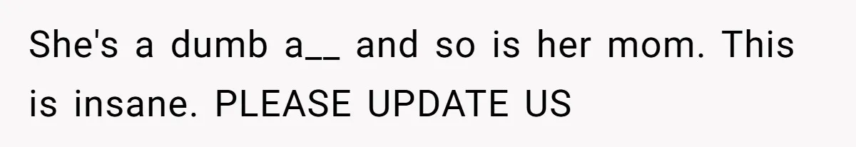 She's a dumb a__ and so is her mom. This is insane. PLEASE UPDATE US