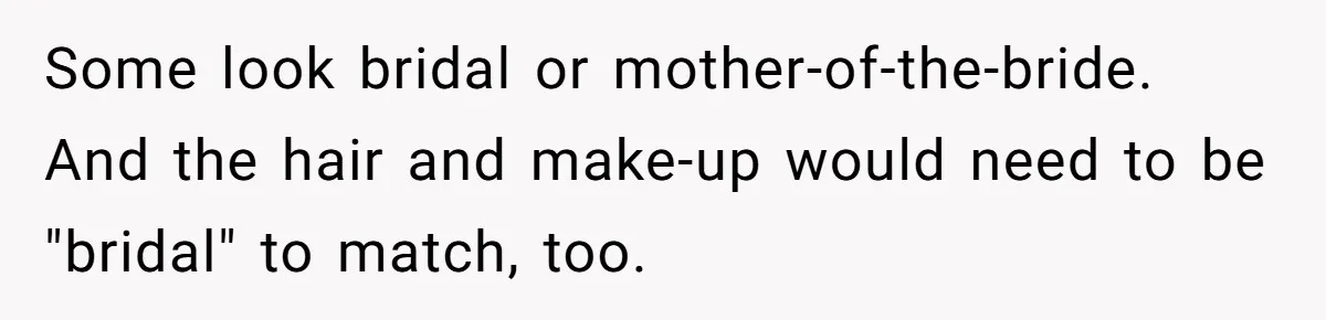 Some look bridal or mother-of-the-bride. And the hair and make-up would need to be "bridal" to match, too.