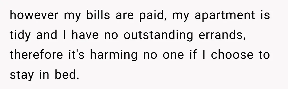 Mature Daughter Defends Her Right To Stay In Bed All Weekend Against Father's Criticism however my bills are paid, my apartment is tidy and I have no outstanding errands, therefore it's harming no one if I choose to stay in bed.
