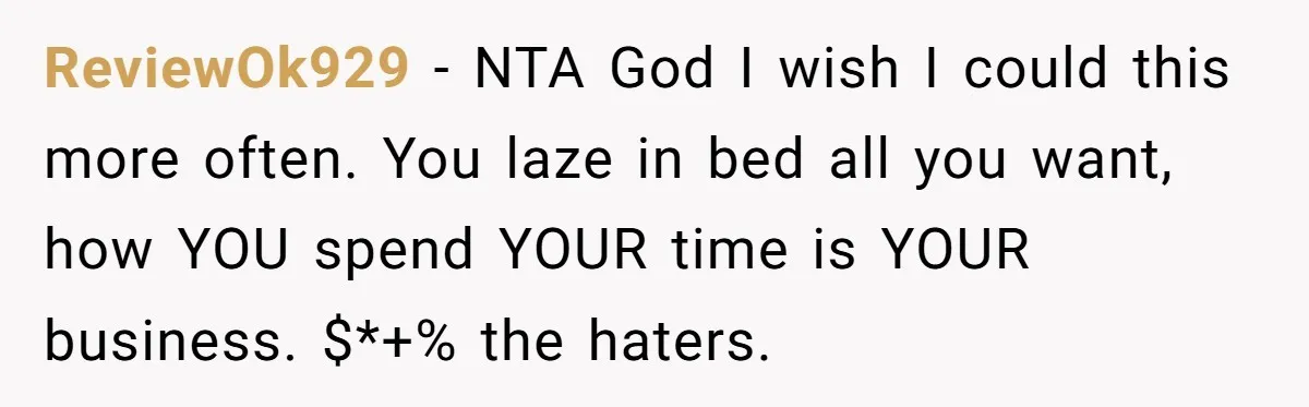 Mature Daughter Defends Her Right To Stay In Bed All Weekend Against Father's Criticism ReviewOk929 − NTA God I wish I could this more often. You laze in bed all you want, how YOU spend YOUR time is YOUR business. $*+% the haters.