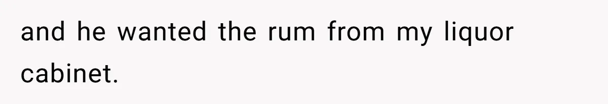 and he wanted the rum from my liquor cabinet.