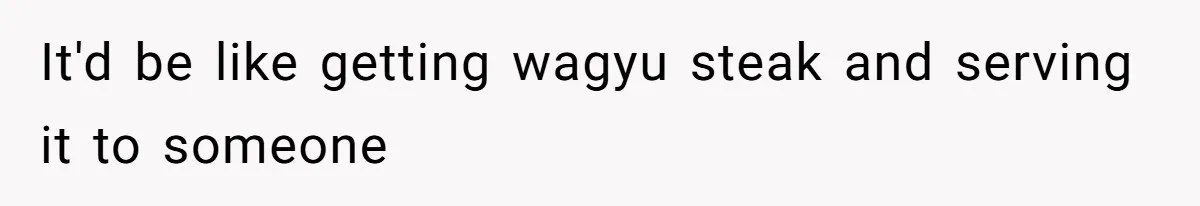 It'd be like getting wagyu steak and serving it to someone