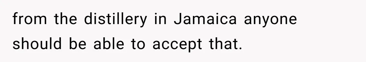 from the distillery in Jamaica anyone should be able to accept that.