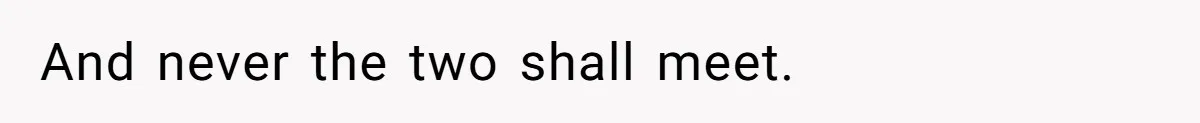 And never the two shall meet.