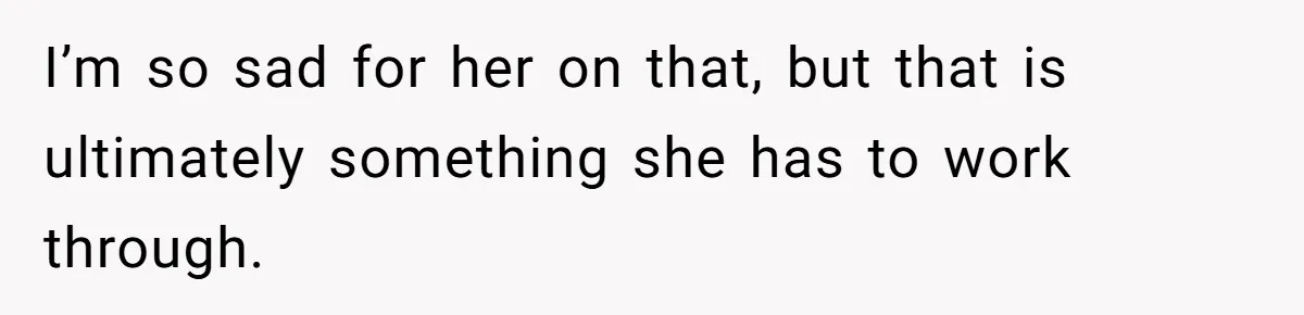 I’m so sad for her on that, but that is ultimately something she has to work through.