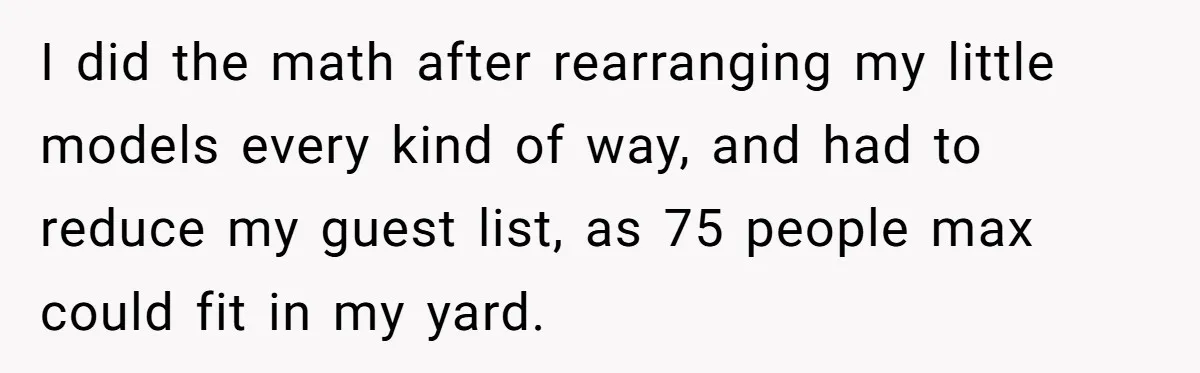 Woman Leaves Best Friend’s Birthday Party Early After Being Seated In The ‘B-List’ Room I did the math after rearranging my little models every kind of way, and had to reduce my guest list, as 75 people max could fit in my yard.