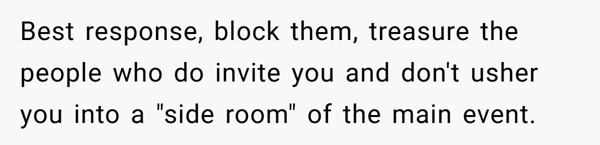 Woman Leaves Best Friend’s Birthday Party Early After Being Seated In The ‘B-List’ Room Best response, block them, treasure the people who do invite you and don't usher you into a "side room" of the main event.