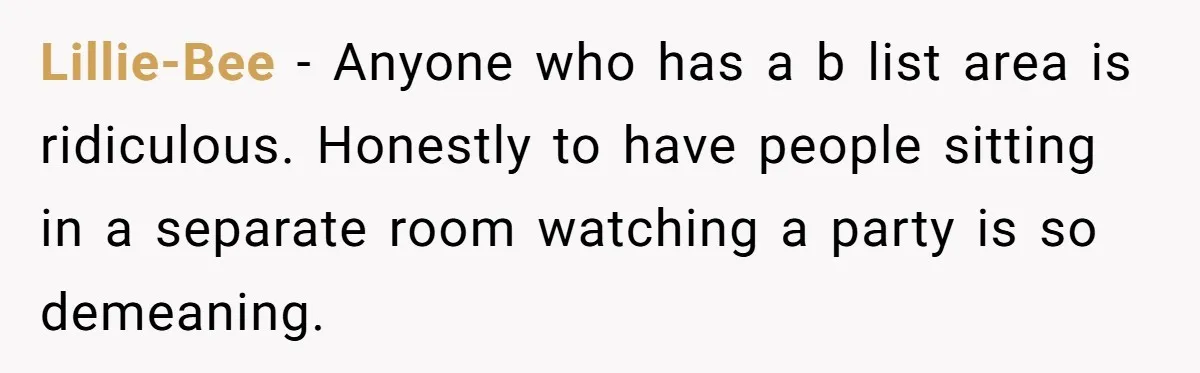 Woman Leaves Best Friend’s Birthday Party Early After Being Seated In The ‘B-List’ Room Lillie-Bee − Anyone who has a b list area is ridiculous. Honestly to have people sitting in a separate room watching a party is so demeaning.