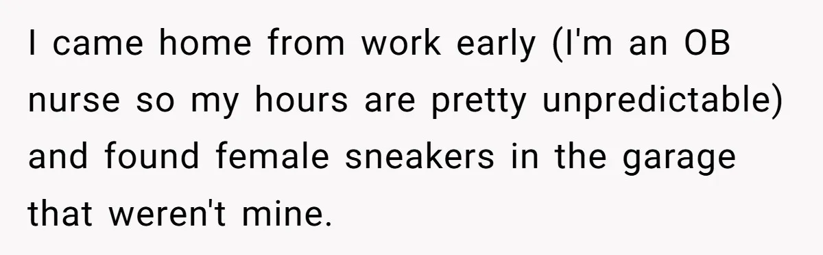 I came home from work early (I'm an OB nurse so my hours are pretty unpredictable) and found female sneakers in the garage that weren't mine.