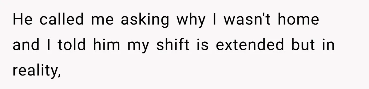 He called me asking why I wasn't home and I told him my shift is extended but in reality,