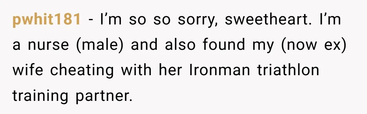 pwhit181 − I’m so so sorry, sweetheart. I’m a nurse (male) and also found my (now ex) wife cheating with her Ironman triathlon training partner.