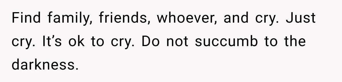 Find family, friends, whoever, and cry. Just cry. It’s ok to cry. Do not succumb to the darkness.