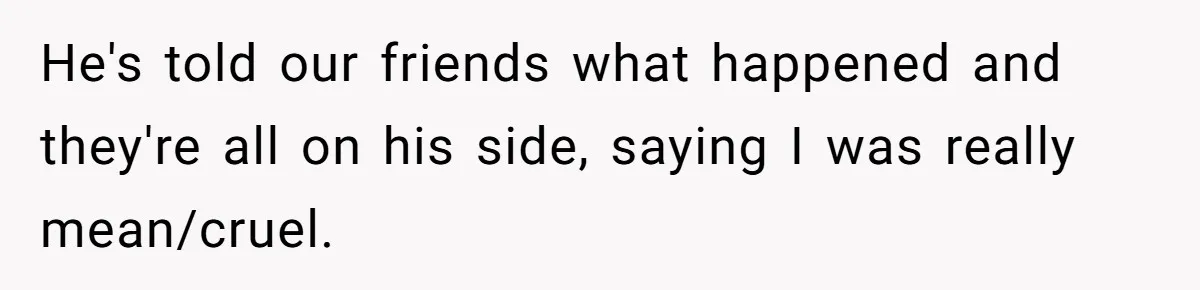He's told our friends what happened and they're all on his side, saying I was really mean/cruel.