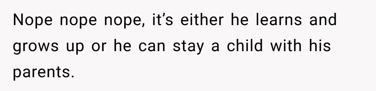 Nope nope nope, it’s either he learns and grows up or he can stay a child with his parents.