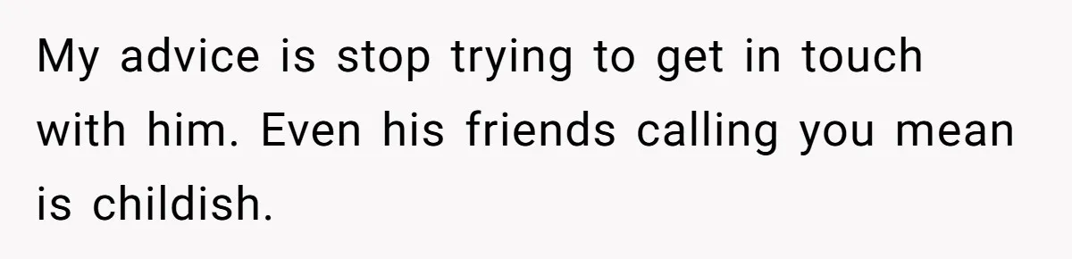 My advice is stop trying to get in touch with him. Even his friends calling you mean is childish.
