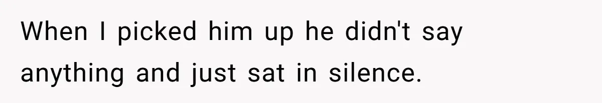 When I picked him up he didn't say anything and just sat in silence.