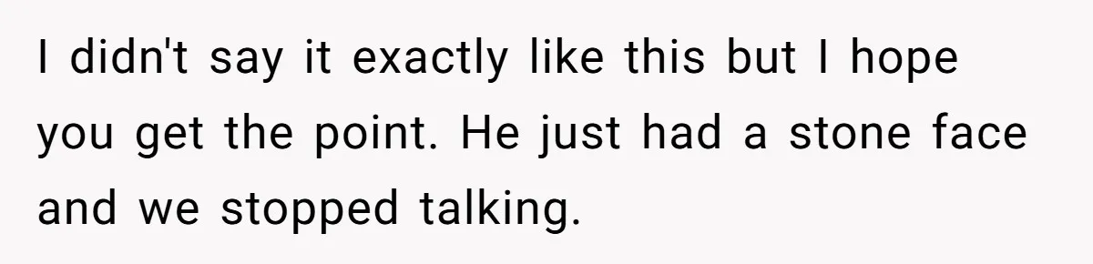 I didn't say it exactly like this but I hope you get the point. He just had a stone face and we stopped talking.
