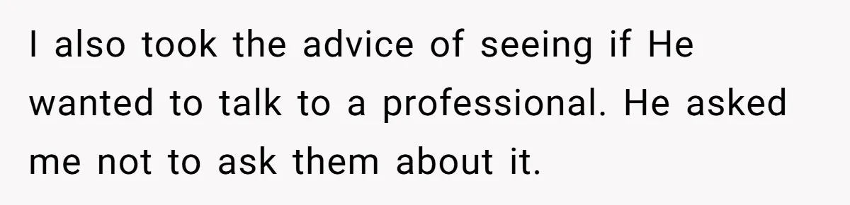 I also took the advice of seeing if He wanted to talk to a professional. He asked me not to ask them about it.