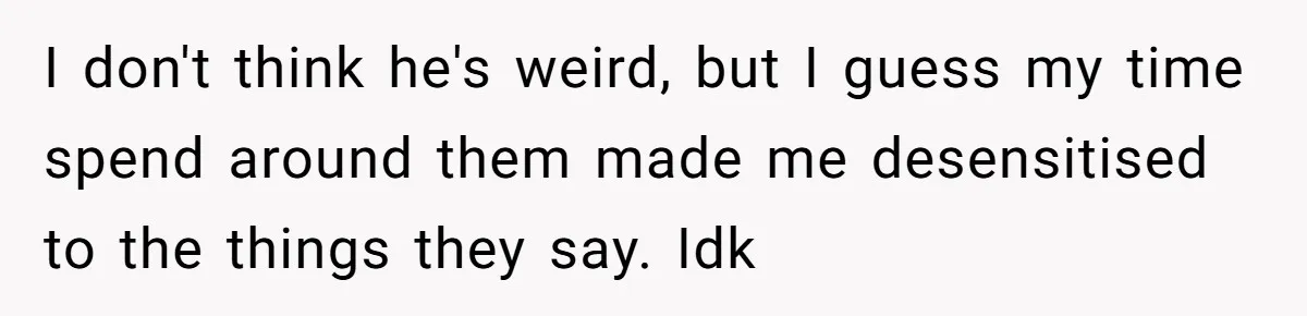I don't think he's weird, but I guess my time spend around them made me desensitised to the things they say. Idk