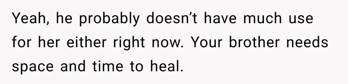 Yeah, he probably doesn’t have much use for her either right now. Your brother needs space and time to heal.