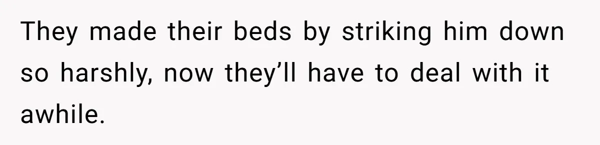 They made their beds by striking him down so harshly, now they’ll have to deal with it awhile.