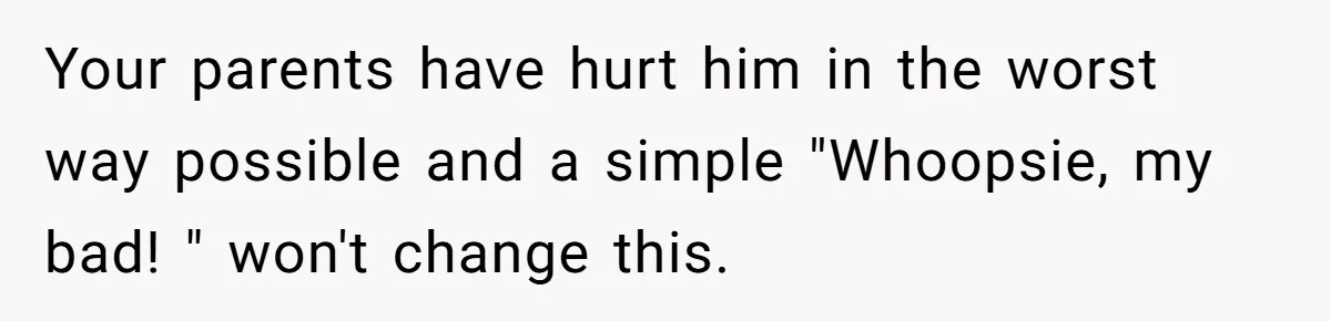 Your parents have hurt him in the worst way possible and a simple "Whoopsie, my bad! " won't change this.