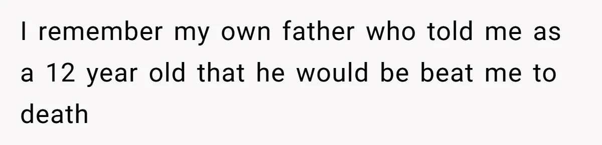 I remember my own father who told me as a 12 year old that he would be beat me to death