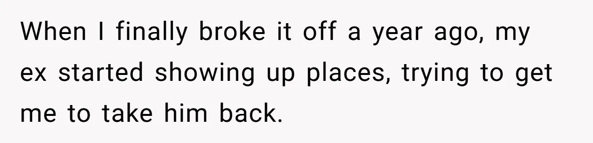 When I finally broke it off a year ago, my ex started showing up places, trying to get me to take him back.