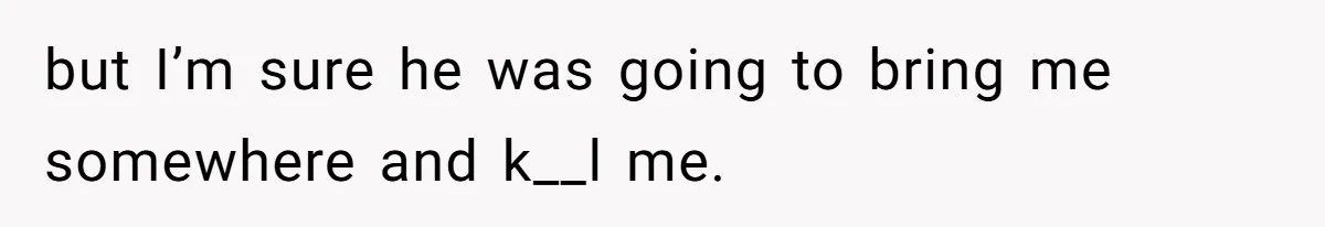 but I’m sure he was going to bring me somewhere and k__l me.