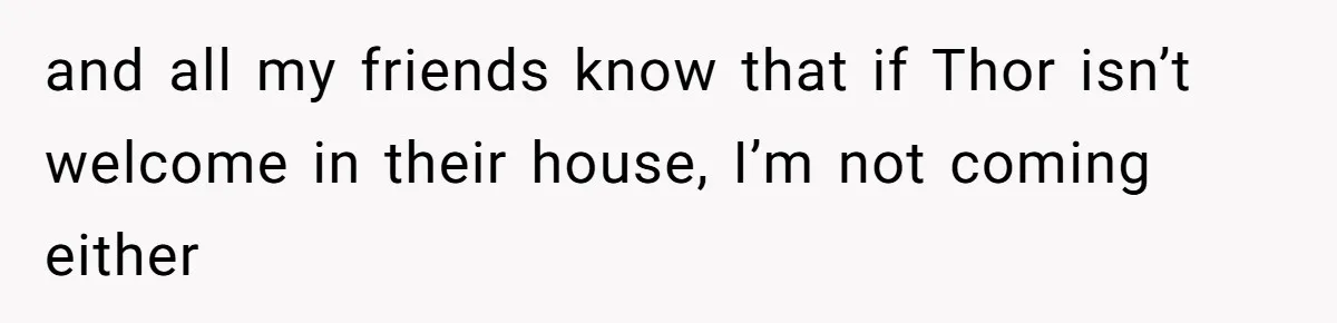 and all my friends know that if Thor isn’t welcome in their house, I’m not coming either