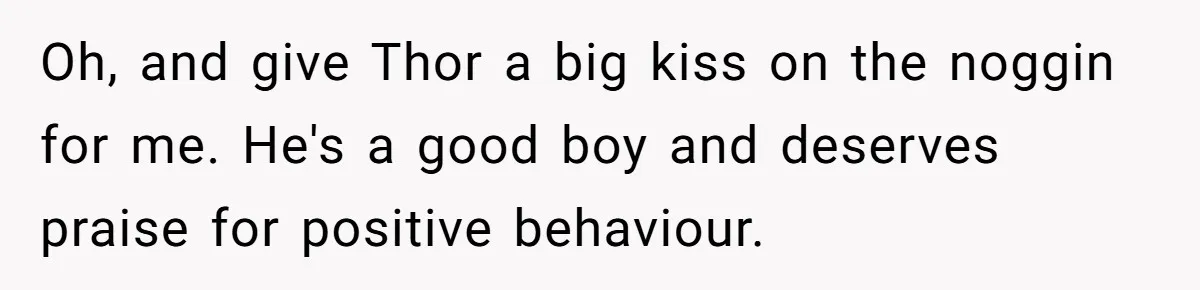 Oh, and give Thor a big kiss on the noggin for me. He's a good boy and deserves praise for positive behaviour.