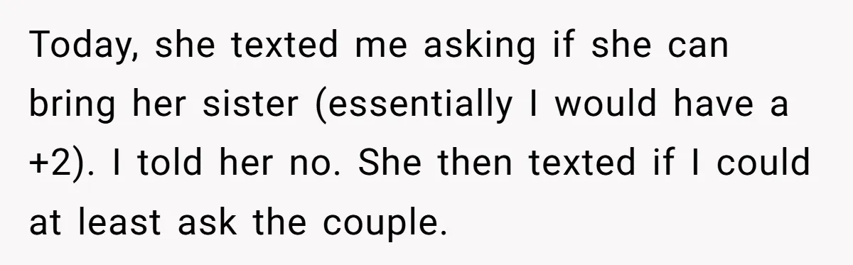 She Invited a Friend as Her +1 to a Dream Wedding, Now That Friend Wants to Bring Her Own Guest Today, she texted me asking if she can bring her sister (essentially I would have a +2). I told her no. She then texted if I could at least ask...