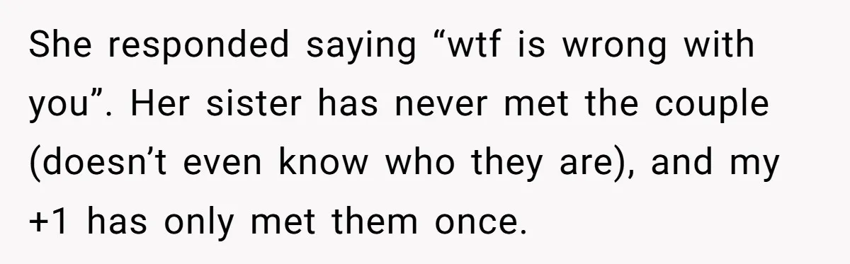 She Invited a Friend as Her +1 to a Dream Wedding, Now That Friend Wants to Bring Her Own Guest She responded saying “wtf is wrong with you”. Her sister has never met the couple (doesn’t even know who they are), and my +1 has only met them once.