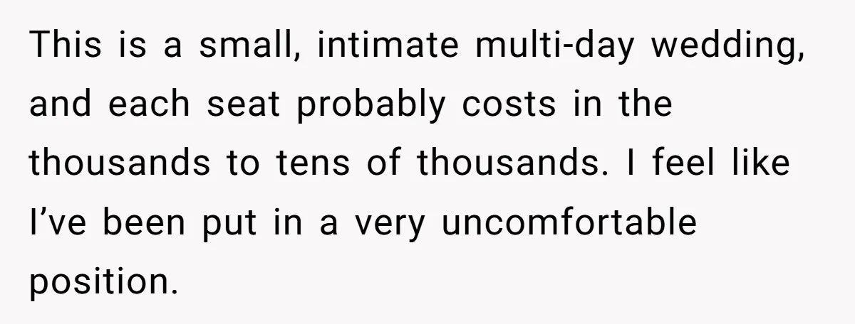 She Invited a Friend as Her +1 to a Dream Wedding, Now That Friend Wants to Bring Her Own Guest This is a small, intimate multi-day wedding, and each seat probably costs in the thousands to tens of thousands. I feel like I’ve been put in a very uncomfortable position.