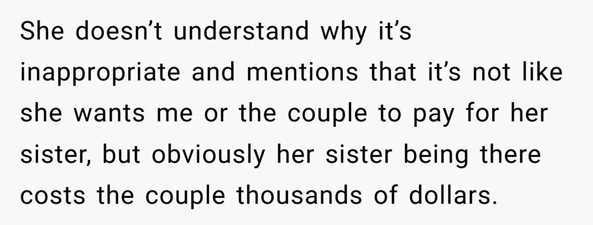 She Invited a Friend as Her +1 to a Dream Wedding, Now That Friend Wants to Bring Her Own Guest She doesn’t understand why it’s inappropriate and mentions that it’s not like she wants me or the couple to pay for her sister, but obviously her sister being there costs...