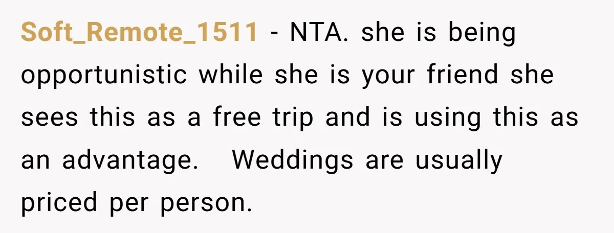 She Invited a Friend as Her +1 to a Dream Wedding, Now That Friend Wants to Bring Her Own Guest Soft_Remote_1511 − NTA. she is being opportunistic while she is your friend she sees this as a free trip and is using this as an advantage. Weddings are usually priced...