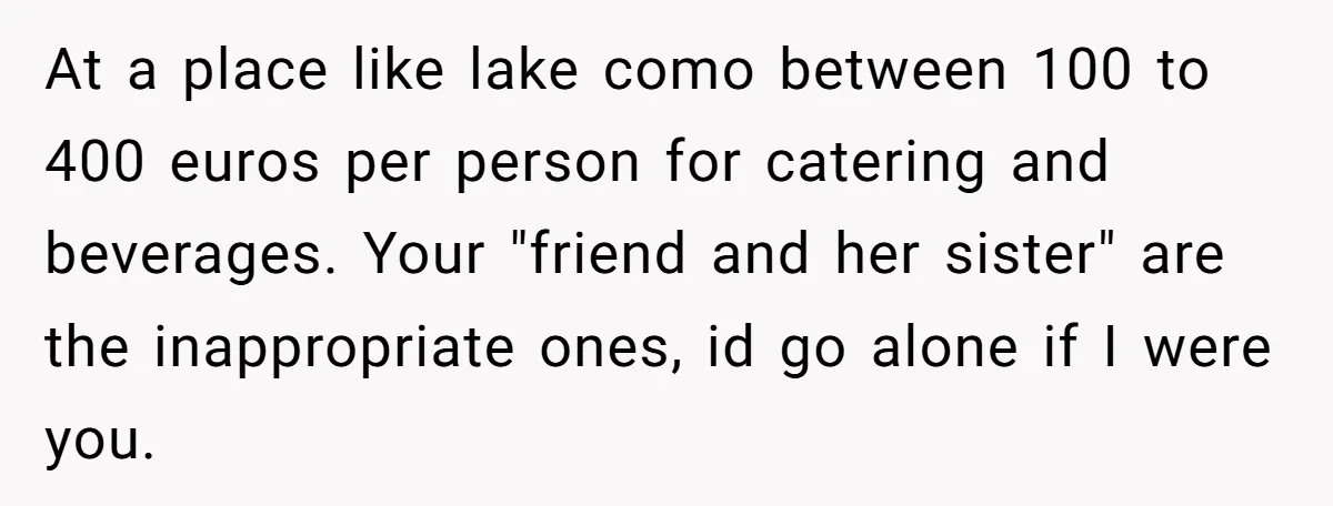 She Invited a Friend as Her +1 to a Dream Wedding, Now That Friend Wants to Bring Her Own Guest At a place like lake como between 100 to 400 euros per person for catering and beverages. Your "friend and her sister" are the inappropriate ones, id go alone if...