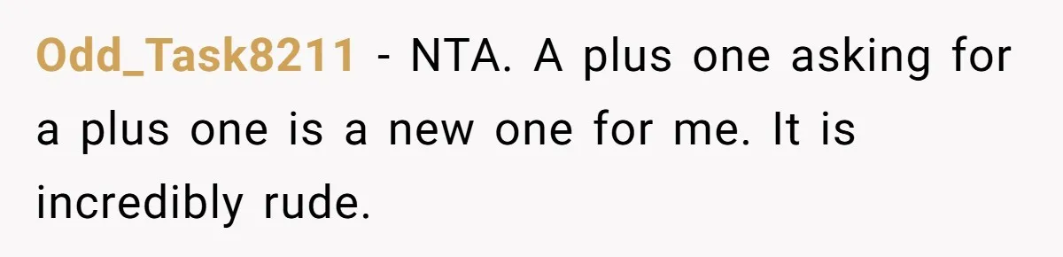 She Invited a Friend as Her +1 to a Dream Wedding, Now That Friend Wants to Bring Her Own Guest Odd_Task8211 − NTA. A plus one asking for a plus one is a new one for me. It is incredibly rude.