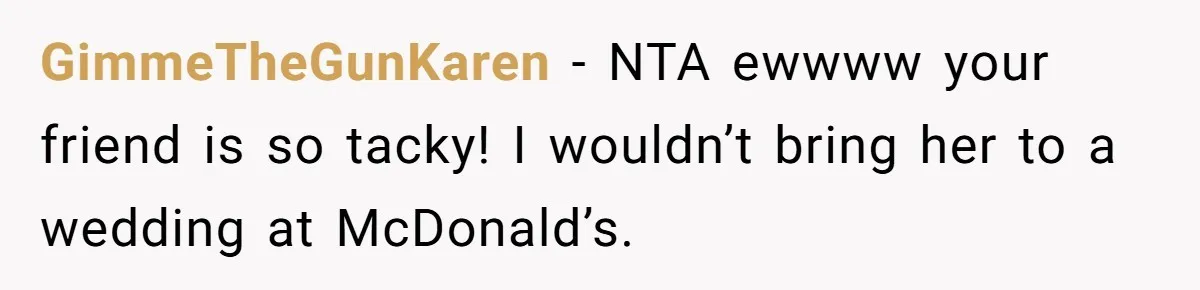 She Invited a Friend as Her +1 to a Dream Wedding, Now That Friend Wants to Bring Her Own Guest GimmeTheGunKaren − NTA ewwww your friend is so tacky! I wouldn’t bring her to a wedding at McDonald’s.