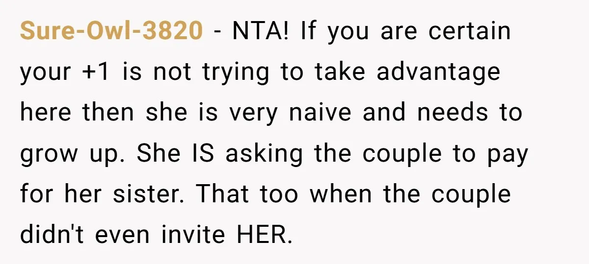 She Invited a Friend as Her +1 to a Dream Wedding, Now That Friend Wants to Bring Her Own Guest Sure-Owl-3820 − NTA! If you are certain your +1 is not trying to take advantage here then she is very naive and needs to grow up. She IS asking the...