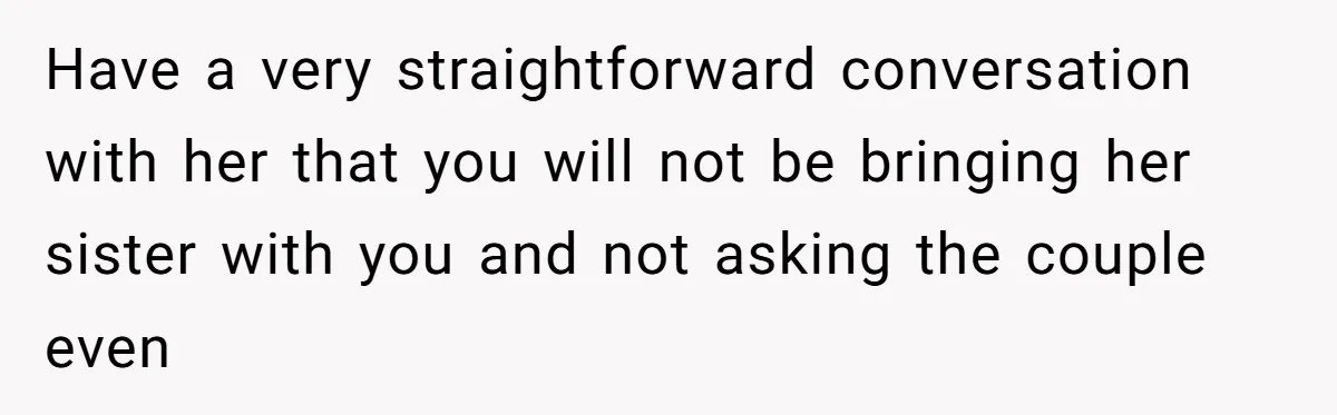She Invited a Friend as Her +1 to a Dream Wedding, Now That Friend Wants to Bring Her Own Guest Have a very straightforward conversation with her that you will not be bringing her sister with you and not asking the couple even