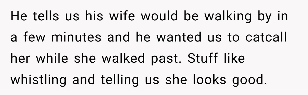 A Customer Asked Him to Catcall His Wife, He Refused, and Now His Coworkers Say He Ruined the Moment He tells us his wife would be walking by in a few minutes and he wanted us to catcall her while she walked past. Stuff like whistling and telling us...