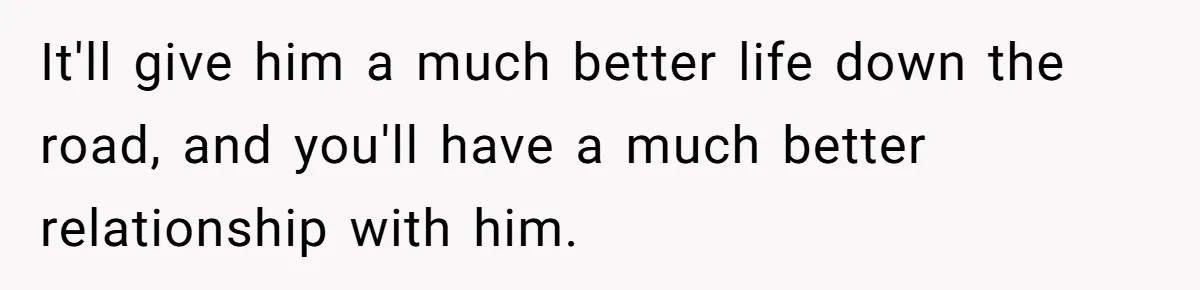 It'll give him a much better life down the road, and you'll have a much better relationship with him.