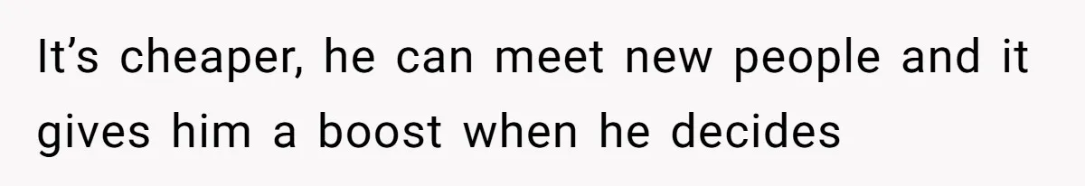 It’s cheaper, he can meet new people and it gives him a boost when he decides