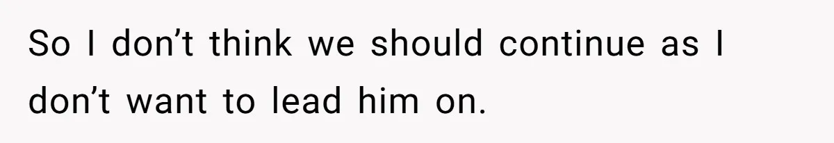 So I don’t think we should continue as I don’t want to lead him on.